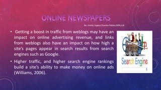• Getting a boost in traffic from weblogs may have an
impact on online advertising revenue, and links
from weblogs also have an impact on how high a
site’s pages appear in search results from search
engines such as Google.
• Higher traffic, and higher search engine rankings
build a site’s ability to make money on online ads
(Williams, 2006).
 