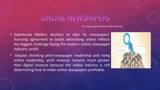• GateHouse Media’s decision to alter its newspapers’
licensing agreement to boost advertising online reflects
the biggest challenge facing the modern online newspaper
industry: profit.
• Despite shrinking print-newspaper readership and rising
online readership, print revenue remains much greater
than digital revenue because the online industry is still
determining how to make online newspapers profitable.
 