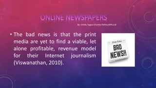 • The bad news is that the print
media are yet to find a viable, let
alone profitable, revenue model
for their Internet journalism
(Viswanathan, 2010).
 