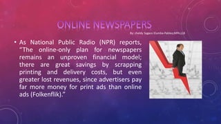 • As National Public Radio (NPR) reports,
“The online-only plan for newspapers
remains an unproven financial model;
there are great savings by scrapping
printing and delivery costs, but even
greater lost revenues, since advertisers pay
far more money for print ads than online
ads (Folkenflik).”
 