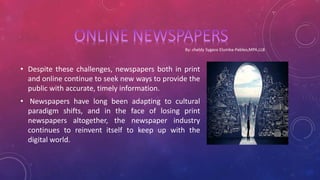 • Despite these challenges, newspapers both in print
and online continue to seek new ways to provide the
public with accurate, timely information.
• Newspapers have long been adapting to cultural
paradigm shifts, and in the face of losing print
newspapers altogether, the newspaper industry
continues to reinvent itself to keep up with the
digital world.
 