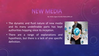 • The dynamic and fluid nature of new media
and its many undefinable parts has kept
authorities hopping since its inception.
• There are a range of explanations and
hypothesis, but there is a lack of one specific
definition.
 