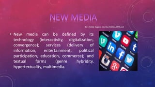 • New media can be defined by its
technology (interactivity, digitalization,
convergence); services (delivery of
information, entertainment, political
participation, education, commerce); and
textual forms (genre hybridity,
hypertextuality, multimedia.
 