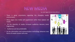 • There is great uncertainty regarding the changing media
environment.
• Many argue new media will supplement rather than replace old
media.
• As the diversity of media increases audiences become more
fragmented.
• Audiences are less predictable.
• As the information and communication technology advances new
forms of media content will arise.
 
