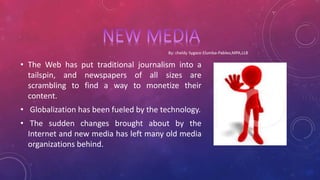 • The Web has put traditional journalism into a
tailspin, and newspapers of all sizes are
scrambling to find a way to monetize their
content.
• Globalization has been fueled by the technology.
• The sudden changes brought about by the
Internet and new media has left many old media
organizations behind.
 