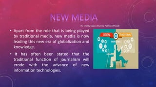 • Apart from the role that is being played
by traditional media, new media is now
leading this new era of globalization and
knowledge.
• It has often been stated that the
traditional function of journalism will
erode with the advance of new
information technologies.
 