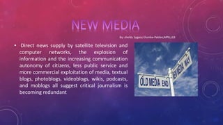 • Direct news supply by satellite television and
computer networks, the explosion of
information and the increasing communication
autonomy of citizens, less public service and
more commercial exploitation of media, textual
blogs, photoblogs, videoblogs, wikis, podcasts,
and moblogs all suggest critical journalism is
becoming redundant
 