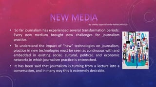 • So far journalism has experienced several transformation periods:
Every new medium brought new challenges for journalism
practice.
• To understand the impact of “new” technologies on journalism,
practice in new technologies must be seen as continuous with and
embedded in existing social, cultural, political, and economic
networks in which journalism practice is entrenched.
• It has been said that journalism is turning from a lecture into a
conversation, and in many way this is extremely desirable.
 