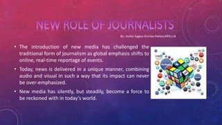 • The introduction of new media has challenged the
traditional form of journalism as global emphasis shifts to
online, real-time reportage of events.
• Today, news is delivered in a unique manner, combining
audio and visual in such a way that its impact can never
be over-emphasized.
• New media has silently, but steadily, become a force to
be reckoned with in today’s world.
 