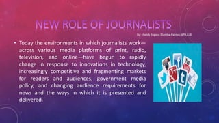 • Today the environments in which journalists work—
across various media platforms of print, radio,
television, and online—have begun to rapidly
change in response to innovations in technology,
increasingly competitive and fragmenting markets
for readers and audiences, government media
policy, and changing audience requirements for
news and the ways in which it is presented and
delivered.
 