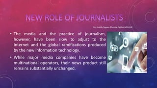 • The media and the practice of journalism,
however, have been slow to adjust to the
Internet and the global ramifications produced
by the new information technology.
• While major media companies have become
multinational operators, their news product still
remains substantially unchanged.
 