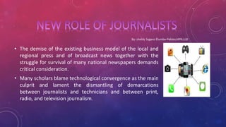 • The demise of the existing business model of the local and
regional press and of broadcast news together with the
struggle for survival of many national newspapers demands
critical consideration.
• Many scholars blame technological convergence as the main
culprit and lament the dismantling of demarcations
between journalists and technicians and between print,
radio, and television journalism.
 