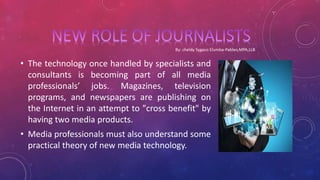 • The technology once handled by specialists and
consultants is becoming part of all media
professionals’ jobs. Magazines, television
programs, and newspapers are publishing on
the Internet in an attempt to "cross benefit" by
having two media products.
• Media professionals must also understand some
practical theory of new media technology.
 