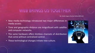 • New media technology introduced two major differences in
media access.
• Time and geographic distance are insignificant with satellite
and computer networks.
• The same hardware offers limitless channels of distribution
that come without centralized control.
• These technological changes initiate new culture.
 
