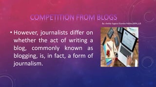 • However, journalists differ on
whether the act of writing a
blog, commonly known as
blogging, is, in fact, a form of
journalism.
 