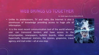 • Unlike its predecessors, TV and radio, the Internet is also a
storehouse of knowledge providing access to huge pile of
information.
• It is the most recent communication tool of the world where a
user can transcend borders and have access to the
encyclopedias, newspapers, bulletin boards, video arcades,
hypermalls, broadcast stations, the movies, grapevine, travel
agency, and mail order—all at one stop.
 