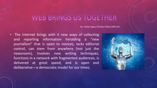 • The Internet brings with it new ways of collecting
and reporting information heralding a “new
journalism” that is open to novices, lacks editorial
control, can stem from anywhere (not just the
newsroom), involves new writing techniques,
functions in a network with fragmented audiences, is
delivered at great speed, and is open and
deliberative—a democratic model for our times.
 