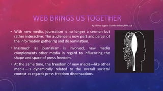 • With new media, journalism is no longer a sermon but
rather interactive: The audience is now part and parcel of
the information gathering and dissemination.
• Inasmuch as journalism is involved, new media
complements other media in regard to influencing the
shape and space of press freedom.
• At the same time, the freedom of new media—like other
media—is dynamically related to the overall societal
context as regards press freedom dispensations.
 