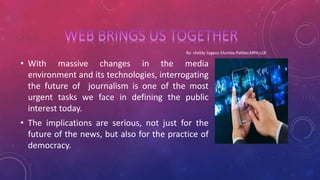 • With massive changes in the media
environment and its technologies, interrogating
the future of journalism is one of the most
urgent tasks we face in defining the public
interest today.
• The implications are serious, not just for the
future of the news, but also for the practice of
democracy.
 