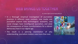 • In a thorough empirical investigation of journalistic
practices in different news contexts, new media and
journalism explore how technological, economic, and
social changes have reconfigured journalism, and what
the consequences of these transformations for a vibrant
democracy have in our digital age.
• The result is a piercing examination of why
understanding journalism matters now more than ever.
 
