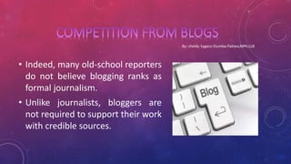 • Indeed, many old-school reporters
do not believe blogging ranks as
formal journalism.
• Unlike journalists, bloggers are
not required to support their work
with credible sources.
 