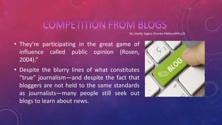 • They’re participating in the great game of
influence called public opinion (Rosen,
2004).”
• Despite the blurry lines of what constitutes
“true” journalism—and despite the fact that
bloggers are not held to the same standards
as journalists—many people still seek out
blogs to learn about news.
 