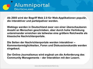Ab 2005 wird der Begriff Web 2.0 für Web-Applikationen populär,
die interaktiver und partizipativer werden.

Weblogs werden in Deutschland zwar von einer überschaubaren
Anzahl an Menschen geschrieben, aber durch hohe Verlinkung
untereinander erreichen sie teilweise eine größere Reichweite als
klassische Nachrichtenportale.

Die Seiten der Nachrichtenportale werden interaktiver –
Kommentarmöglichkeiten, Foren und Diskussionskanäle werden
eingebaut.

Der Online-Journalismus wird ergänzt um die Anforderung des
Community Managements – der Interaktion mit den Lesern.


                      www.alumniportal-deutschland.org
                                                         11
 