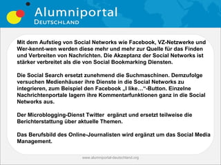 Mit dem Aufstieg von Social Networks wie Facebook, VZ-Netzwerke und
Wer-kennt-wen werden diese mehr und mehr zur Quelle für das Finden
und Verbreiten von Nachrichten. Die Akzeptanz der Social Networks ist
stärker verbreitet als die von Social Bookmarking Diensten.

Die Social Search ersetzt zunehmend die Suchmaschinen. Demzufolge
versuchen Medienhäuser ihre Dienste in die Social Networks zu
integrieren, zum Beispiel den Facebook „I like…“-Button. Einzelne
Nachrichtenportale lagern ihre Kommentarfunktionen ganz in die Social
Networks aus.

Der Microblogging-Dienst Twitter ergänzt und ersetzt teilweise die
Berichterstattung über aktuelle Themen.

Das Berufsbild des Online-Journalisten wird ergänzt um das Social Media
Management.

                        www.alumniportal-deutschland.org
                                                           13
 