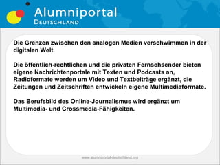Die Grenzen zwischen den analogen Medien verschwimmen in der
digitalen Welt.

Die öffentlich-rechtlichen und die privaten Fernsehsender bieten
eigene Nachrichtenportale mit Texten und Podcasts an,
Radioformate werden um Video und Textbeiträge ergänzt, die
Zeitungen und Zeitschriften entwickeln eigene Multimediaformate.

Das Berufsbild des Online-Journalismus wird ergänzt um
Multimedia- und Crossmedia-Fähigkeiten.




                      www.alumniportal-deutschland.org
                                                         15
 