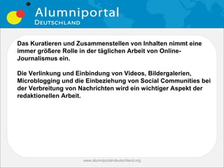 Das Kuratieren und Zusammenstellen von Inhalten nimmt eine
immer größere Rolle in der täglichen Arbeit von Online-
Journalismus ein.

Die Verlinkung und Einbindung von Videos, Bildergalerien,
Microblogging und die Einbeziehung von Social Communities bei
der Verbreitung von Nachrichten wird ein wichtiger Aspekt der
redaktionellen Arbeit.




                    www.alumniportal-deutschland.org
                                                       17
 