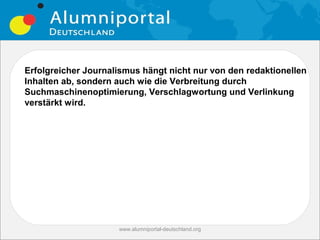 Erfolgreicher Journalismus hängt nicht nur von den redaktionellen
Inhalten ab, sondern auch wie die Verbreitung durch
Suchmaschinenoptimierung, Verschlagwortung und Verlinkung
verstärkt wird.




                     www.alumniportal-deutschland.org
                                                        19
 