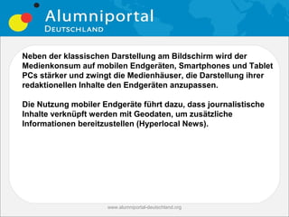 Neben der klassischen Darstellung am Bildschirm wird der
Medienkonsum auf mobilen Endgeräten, Smartphones und Tablet
PCs stärker und zwingt die Medienhäuser, die Darstellung ihrer
redaktionellen Inhalte den Endgeräten anzupassen.

Die Nutzung mobiler Endgeräte führt dazu, dass journalistische
Inhalte verknüpft werden mit Geodaten, um zusätzliche
Informationen bereitzustellen (Hyperlocal News).




                     www.alumniportal-deutschland.org
                                                        21
 