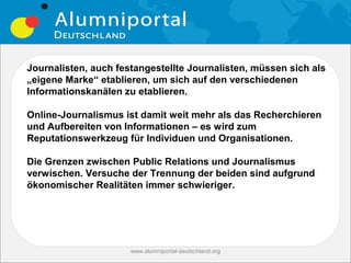Journalisten, auch festangestellte Journalisten, müssen sich als
„eigene Marke“ etablieren, um sich auf den verschiedenen
Informationskanälen zu etablieren.

Online-Journalismus ist damit weit mehr als das Recherchieren
und Aufbereiten von Informationen – es wird zum
Reputationswerkzeug für Individuen und Organisationen.

Die Grenzen zwischen Public Relations und Journalismus
verwischen. Versuche der Trennung der beiden sind aufgrund
ökonomischer Realitäten immer schwieriger.




                      www.alumniportal-deutschland.org
                                                         23
 