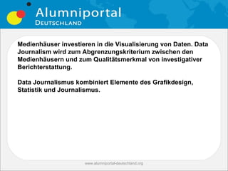 Medienhäuser investieren in die Visualisierung von Daten. Data
Journalism wird zum Abgrenzungskriterium zwischen den
Medienhäusern und zum Qualitätsmerkmal von investigativer
Berichterstattung.

Data Journalismus kombiniert Elemente des Grafikdesign,
Statistik und Journalismus.




                     www.alumniportal-deutschland.org
                                                        25
 