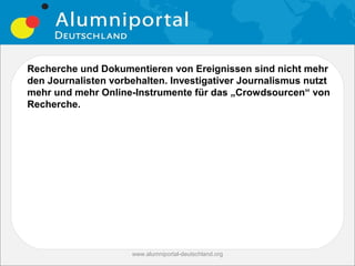 Recherche und Dokumentieren von Ereignissen sind nicht mehr
den Journalisten vorbehalten. Investigativer Journalismus nutzt
mehr und mehr Online-Instrumente für das „Crowdsourcen“ von
Recherche.




                     www.alumniportal-deutschland.org
                                                        27
 