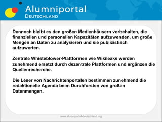 Dennoch bleibt es den großen Medienhäusern vorbehalten, die
finanziellen und personellen Kapazitäten aufzuwenden, um große
Mengen an Daten zu analysieren und sie publizistisch
aufzuwerten.

Zentrale Whisteblower-Plattformen wie Wikileaks werden
zunehmend ersetzt durch dezentrale Plattformen und ergänzen die
Quellenrecherche.

Die Leser von Nachrichtenportalen bestimmen zunehmend die
redaktionelle Agenda beim Durchforsten von großen
Datenmengen.




                     www.alumniportal-deutschland.org
                                                        29
 