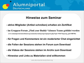 Hinweise zum Seminar

- aktive Mitglieder (Artikel schreiben) erhalten ein Zertifikat

- im Gruppen-Forum „Find your Buddy“ können Teams gebildet werden
 (www.alumniportal-deutschland.org/community/mod/groups/topicposts.php?topic=936671&group_guid=888786)



- für Fragen und Kommentare ist ein moderierter Chat eingerichtet

- die Folien der Sessions stehen im Forum zum Download

- die Videos der Sessions stehen im Archiv zum Download

- Hinweise und Links zu Materialien sind willkommen
                                   www.alumniportal-deutschland.org
                                                                               3
 