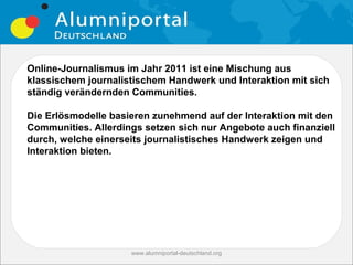 Online-Journalismus im Jahr 2011 ist eine Mischung aus
klassischem journalistischem Handwerk und Interaktion mit sich
ständig verändernden Communities.

Die Erlösmodelle basieren zunehmend auf der Interaktion mit den
Communities. Allerdings setzen sich nur Angebote auch finanziell
durch, welche einerseits journalistisches Handwerk zeigen und
Interaktion bieten.




                     www.alumniportal-deutschland.org
                                                        31
 