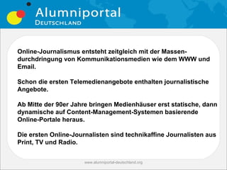 Online-Journalismus entsteht zeitgleich mit der Massen-
durchdringung von Kommunikationsmedien wie dem WWW und
Email.

Schon die ersten Telemedienangebote enthalten journalistische
Angebote.

Ab Mitte der 90er Jahre bringen Medienhäuser erst statische, dann
dynamische auf Content-Management-Systemen basierende
Online-Portale heraus.

Die ersten Online-Journalisten sind technikaffine Journalisten aus
Print, TV und Radio.


                      www.alumniportal-deutschland.org
                                                         7
 