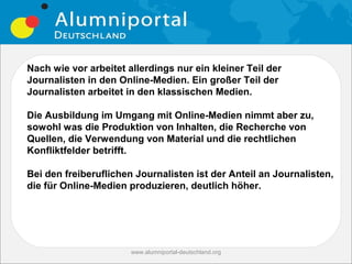 Nach wie vor arbeitet allerdings nur ein kleiner Teil der
Journalisten in den Online-Medien. Ein großer Teil der
Journalisten arbeitet in den klassischen Medien.

Die Ausbildung im Umgang mit Online-Medien nimmt aber zu,
sowohl was die Produktion von Inhalten, die Recherche von
Quellen, die Verwendung von Material und die rechtlichen
Konfliktfelder betrifft.

Bei den freiberuflichen Journalisten ist der Anteil an Journalisten,
die für Online-Medien produzieren, deutlich höher.




                       www.alumniportal-deutschland.org
                                                          9
 