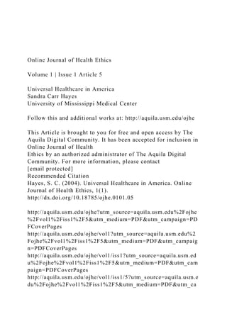 Online Journal of Health Ethics
Volume 1 | Issue 1 Article 5
Universal Healthcare in America
Sandra Carr Hayes
University of Mississippi Medical Center
Follow this and additional works at: http://aquila.usm.edu/ojhe
This Article is brought to you for free and open access by The
Aquila Digital Community. It has been accepted for inclusion in
Online Journal of Health
Ethics by an authorized administrator of The Aquila Digital
Community. For more information, please contact
[email protected]
Recommended Citation
Hayes, S. C. (2004). Universal Healthcare in America. Online
Journal of Health Ethics, 1(1).
http://dx.doi.org/10.18785/ojhe.0101.05
http://aquila.usm.edu/ojhe?utm_source=aquila.usm.edu%2Fojhe
%2Fvol1%2Fiss1%2F5&utm_medium=PDF&utm_campaign=PD
FCoverPages
http://aquila.usm.edu/ojhe/vol1?utm_source=aquila.usm.edu%2
Fojhe%2Fvol1%2Fiss1%2F5&utm_medium=PDF&utm_campaig
n=PDFCoverPages
http://aquila.usm.edu/ojhe/vol1/iss1?utm_source=aquila.usm.ed
u%2Fojhe%2Fvol1%2Fiss1%2F5&utm_medium=PDF&utm_cam
paign=PDFCoverPages
http://aquila.usm.edu/ojhe/vol1/iss1/5?utm_source=aquila.usm.e
du%2Fojhe%2Fvol1%2Fiss1%2F5&utm_medium=PDF&utm_ca
 