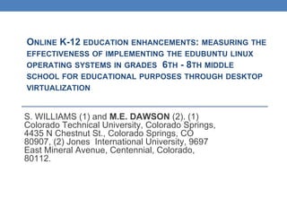 ONLINE K-12 EDUCATION ENHANCEMENTS: MEASURING THE
EFFECTIVENESS OF IMPLEMENTING THE EDUBUNTU LINUX
OPERATING SYSTEMS IN GRADES 6TH - 8TH MIDDLE
SCHOOL FOR EDUCATIONAL PURPOSES THROUGH DESKTOP
VIRTUALIZATION

S. WILLIAMS (1) and M.E. DAWSON (2). (1)
Colorado Technical University, Colorado Springs,
4435 N Chestnut St., Colorado Springs, CO
80907, (2) Jones International University, 9697
East Mineral Avenue, Centennial, Colorado,
80112.

 