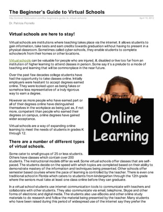 The Beginner’s Guide to Virtual Schools
http://onlinek12education.com/the- beginners- guide- to- virtual- schools/                  April 10, 2013

Dr. Patricia Fioriello


Virtual schools are here to stay!
Virtual schools are institutions where teaching takes place via the internet. It allows students to
gain information, take tests and earn credits towards graduation without having to present in a
physical classroom. Sometimes called cyber-schools, they enable students to complete
schoolwork from their homes or other locations.

Virtual schools can be valuable for people who are injured, ill, disabled or live too far from an
institution of higher learning to attend classes in person. Some say it’s a prelude to a mode of
teaching and learning that will be commonplace in the near future.

Over the past few decades college students have
had the opportunity to take classes online. Initially
employers were hesitant to accept degrees earned
online. They were looked upon as being fakes or
somehow less representative of a truly rigorous
way to earn a degree.

However as more people who have earned part or
all of their degrees online have distinguished
themselves in the workplace as being just as, if not
more, competent than people who earned their
degrees on campus, online degrees have gained
wider acceptance.

Virtual schools are a way of expanding online
learning to meet the needs of students in grades K
through 12.

There are a number of different types
of virtual schools.
Some cater to small groups of 25 or less students.
Others have classes which contain over 200
students. The instructional models differ as well. Some virtual schools offer classes that are self-
paced. The students decide on the speed with which topics are completed based on their ability to
demonstrate mastery of the information and techniques being presented. Other schools offer
semester based courses where the pace of learning is controlled by the teacher. There is even one
traditional school in Florida which caters to students from kindergarten through the 12th grade
where the seniors must take at least one class online before they can graduate.

In a virtual school students use internet communication tools to communicate with teachers and
collaborate with other students. They also communicate via email, telephone, Skype and other
forms of electronic and digital media. The students also use eBooks and other online study
materials to do research and follow the material being presented by the teacher. Many students
who have been raised during this period of widespread use of the internet say they prefer the
 