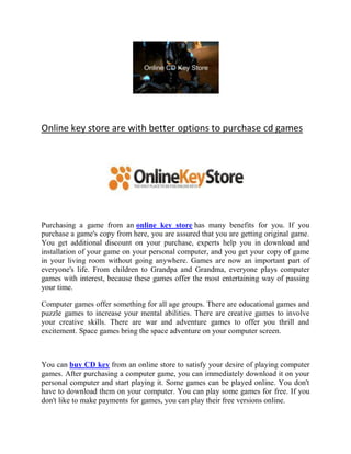 Online key store are with better options to purchase cd games




Purchasing a game from an online key store has many benefits for you. If you
purchase a game's copy from here, you are assured that you are getting original game.
You get additional discount on your purchase, experts help you in download and
installation of your game on your personal computer, and you get your copy of game
in your living room without going anywhere. Games are now an important part of
everyone's life. From children to Grandpa and Grandma, everyone plays computer
games with interest, because these games offer the most entertaining way of passing
your time.

Computer games offer something for all age groups. There are educational games and
puzzle games to increase your mental abilities. There are creative games to involve
your creative skills. There are war and adventure games to offer you thrill and
excitement. Space games bring the space adventure on your computer screen.



You can buy CD key from an online store to satisfy your desire of playing computer
games. After purchasing a computer game, you can immediately download it on your
personal computer and start playing it. Some games can be played online. You don't
have to download them on your computer. You can play some games for free. If you
don't like to make payments for games, you can play their free versions online.
 
