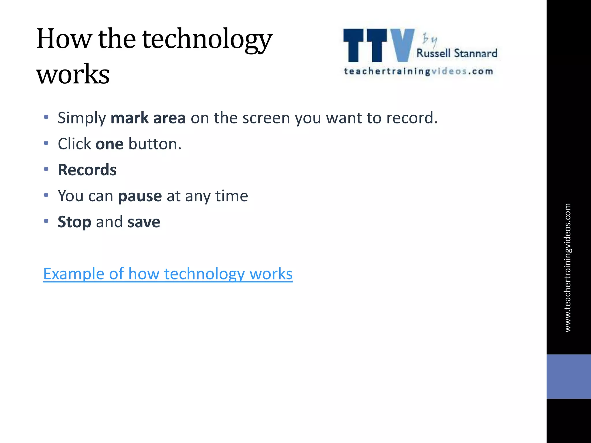 How the technology
works
• Simply mark area on the screen you want to record.
• Click one button.
• Records
• You can pause at any time
• Stop and save
Example of how technology works
www.teachertrainingvideos.com
 