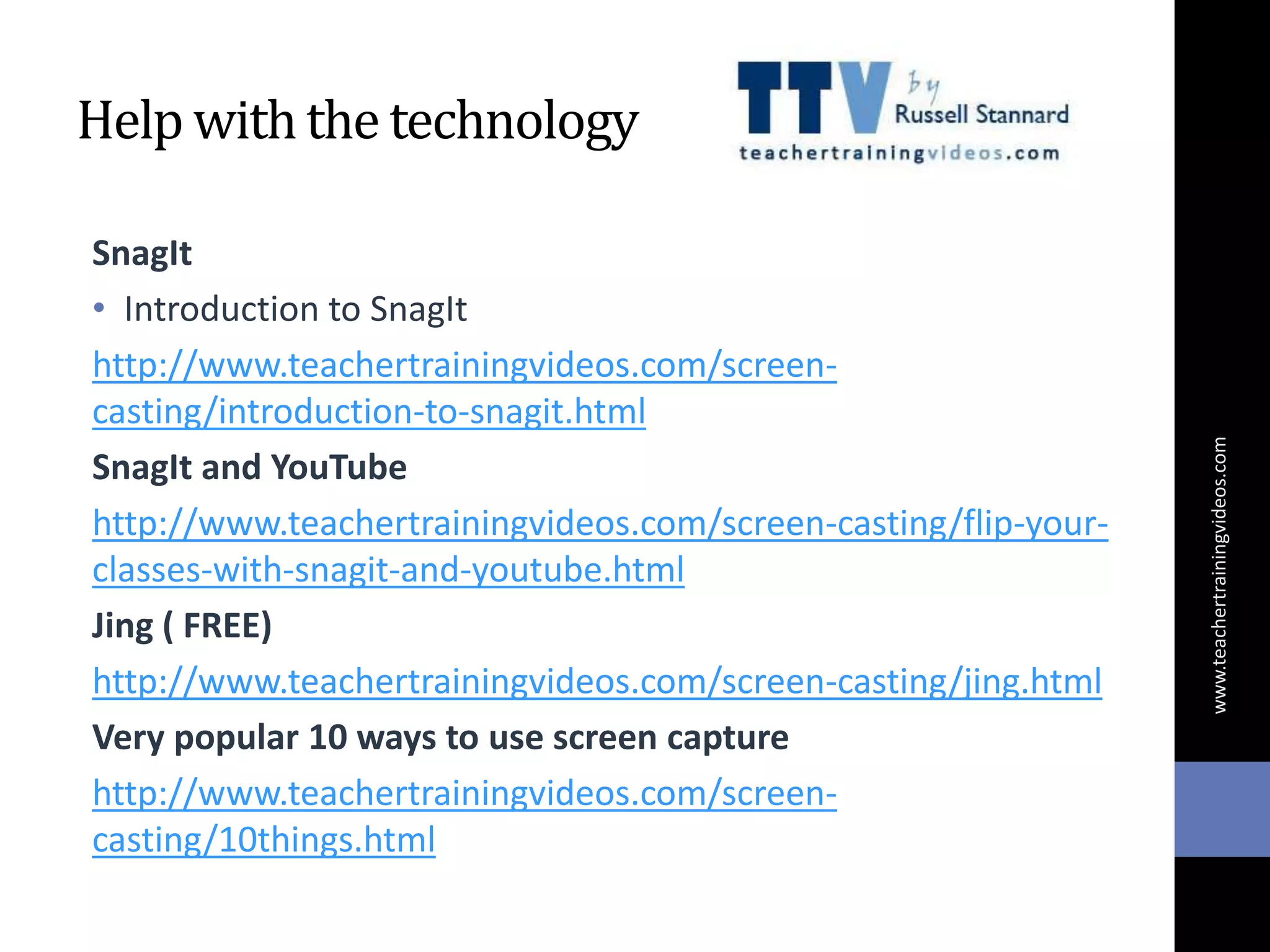 Help withthe technology
SnagIt
• Introduction to SnagIt
http://www.teachertrainingvideos.com/screen-
casting/introduction-to-snagit.html
SnagIt and YouTube
http://www.teachertrainingvideos.com/screen-casting/flip-your-
classes-with-snagit-and-youtube.html
Jing ( FREE)
http://www.teachertrainingvideos.com/screen-casting/jing.html
Very popular 10 ways to use screen capture
http://www.teachertrainingvideos.com/screen-
casting/10things.html
www.teachertrainingvideos.com
 