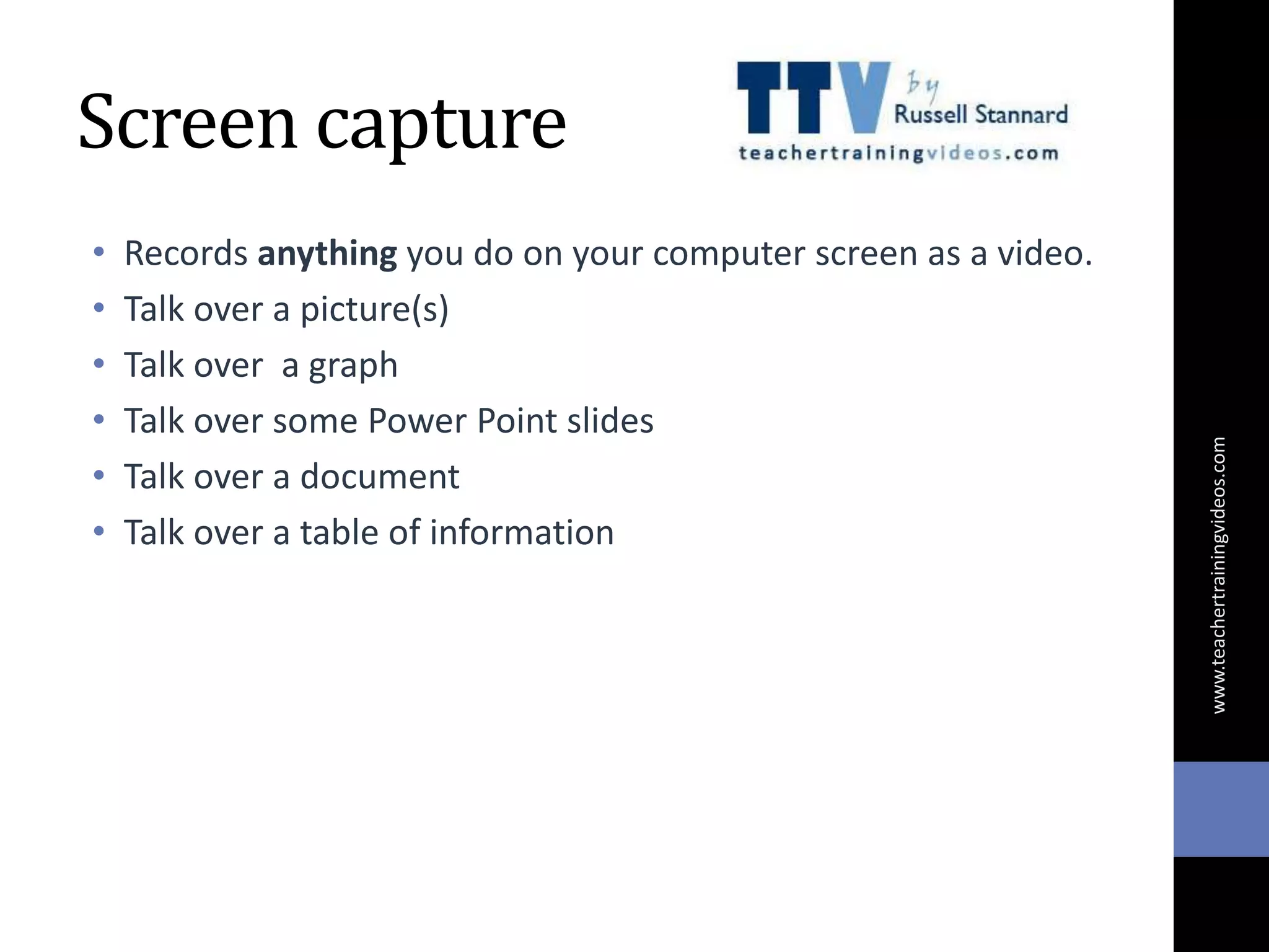 Screen capture
• Records anything you do on your computer screen as a video.
• Talk over a picture(s)
• Talk over a graph
• Talk over some Power Point slides
• Talk over a document
• Talk over a table of information
www.teachertrainingvideos.com
 