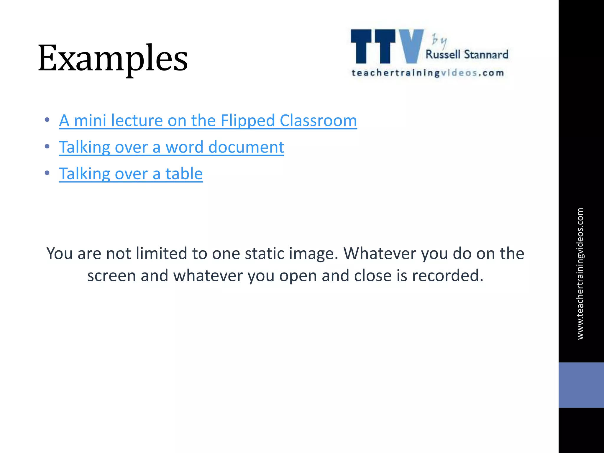 Examples
• A mini lecture on the Flipped Classroom
• Talking over a word document
• Talking over a table
You are not limited to one static image. Whatever you do on the
screen and whatever you open and close is recorded.
www.teachertrainingvideos.com
 