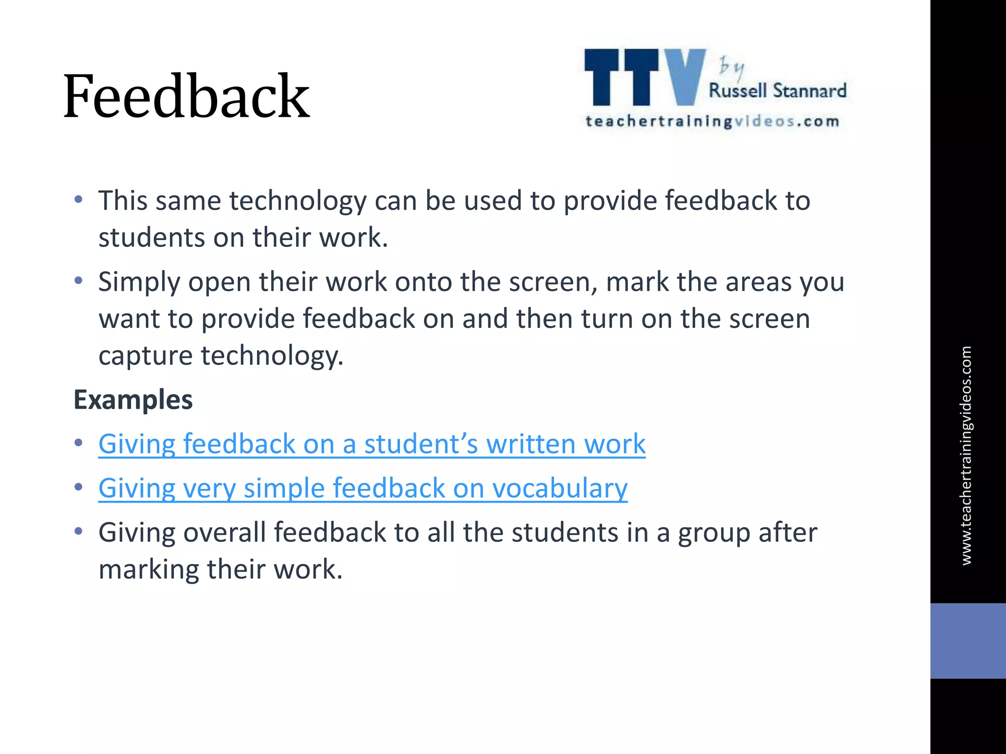 Feedback
• This same technology can be used to provide feedback to
students on their work.
• Simply open their work onto the screen, mark the areas you
want to provide feedback on and then turn on the screen
capture technology.
Examples
• Giving feedback on a student’s written work
• Giving very simple feedback on vocabulary
• Giving overall feedback to all the students in a group after
marking their work.
www.teachertrainingvideos.com
 