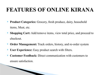  Product Categories: Grocery, fresh produce, dairy, household
items, Meat, etc.
 Shopping Cart: Add/remove items, view total price, and proceed to
checkout.
 Order Management: Track orders, history, and re-order system
 User Experience: Easy product search with filters.
 Customer Feedback: Direct communication with customers to
ensure satisfaction.
FEATURES OF ONLINE KIRANA
 